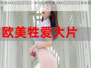 欧美性爽XXXZZZZZZZZ—请问欧美性爽 XXXZZZZZZZZ具体是什么内容？