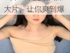 久久久人人爽爆乳 A 片：年度最火辣大片，让你爽到爆