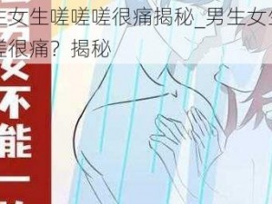 男生女生嗟嗟嗟很痛揭秘_男生女生嗟嗟嗟很痛？揭秘