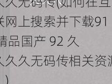 91精品国产92久久久久无码传(如何在互联网上搜索并下载91 精品国产 92 久久久久无码传相关资源？)