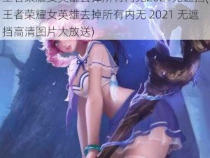 王者荣耀女英雄去掉所有内无2021无遮挡(王者荣耀女英雄去掉所有内无 2021 无遮挡高清图片大放送)