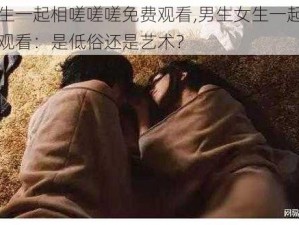 男生女生一起相嗟嗟嗟免费观看,男生女生一起相嗟嗟嗟免费观看：是低俗还是艺术？