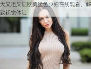 又大又粗又硬欧美猛色少妇在线观看，解锁极致视觉体验