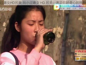 玩小过雌女HD另类;玩小过雌女 HD 另类：满足你好奇心的独特体验