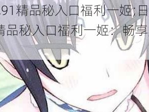 日本91精品秘入口福利一姬;日本 91 精品秘入口福利一姬：畅享无尽激情