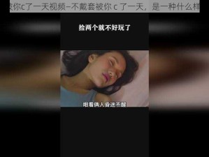 不戴套被你c了一天视频—不戴套被你 c 了一天，是一种什么样的体验？