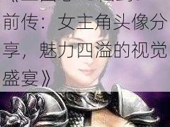 《三国志13仙剑5前传：女主角头像分享，魅力四溢的视觉盛宴》