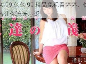 久久 99 久久 99 精品免视看婷婷，优质内容让你流连忘返