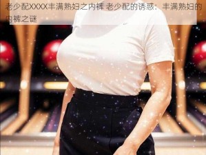 老少配XXXX丰满熟妇之内裤 老少配的诱惑：丰满熟妇的内裤之谜