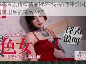 国产麻花豆剧传媒精品MV在线-如何评价国产麻花豆剧传媒出品的精品 MV？