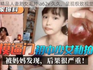 国产精品人妻熟女毛片 a62v 久久，呈现极致视觉盛宴