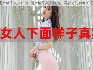 国产精品女人和拘—国产精品女人和拘，两者之间有何关联？