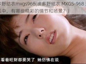 波多野结衣mxgs968(波多野结衣 MXGS-968 这部作品中，有哪些精彩的情节和场景？)