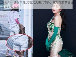 又粗又大进女下身,又粗又大进女下身，这是怎样的画面，你能想象吗？