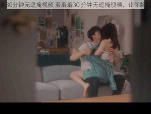 羞羞羞30分钟无遮掩视频 羞羞羞30 分钟无遮掩视频，让你脸红心跳