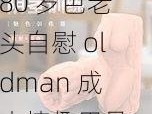 80 岁色老头自慰 oldman 成人情趣用品，让你体验前所未有的快感