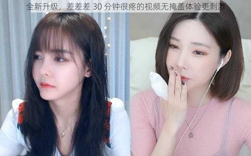 全新升级，差差差 30 分钟很疼的视频无掩盖体验更刺激