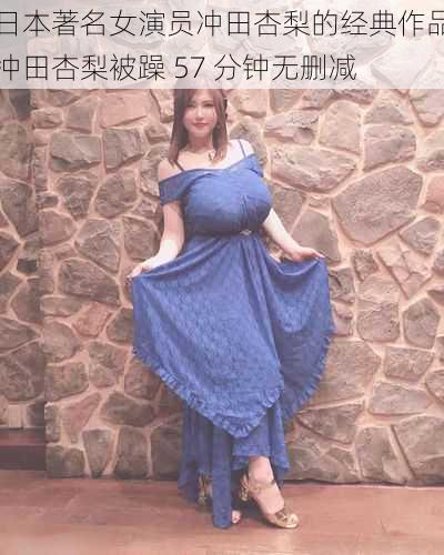 日本著名女演员冲田杏梨的经典作品冲田杏梨被躁 57 分钟无删减