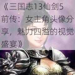 《三国志13仙剑5前传：女主角头像分享，魅力四溢的视觉盛宴》