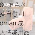 80 岁色老头自慰 oldman 成人情趣用品，让你体验前所未有的快感