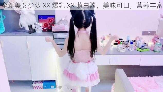 全新美女少萝 XX 爆乳 XX 萌白酱，美味可口，营养丰富