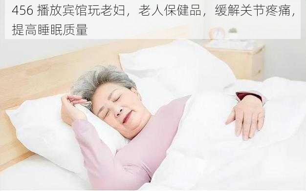 456 播放宾馆玩老妇，老人保健品，缓解关节疼痛，提高睡眠质量