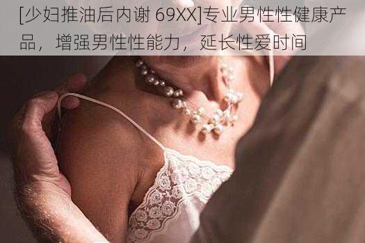 [少妇推油后内谢 69XX]专业男性性健康产品，增强男性性能力，延长性爱时间