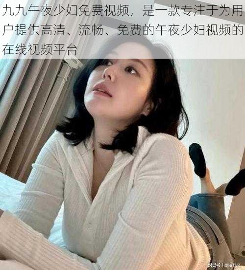 九九午夜少妇免费视频，是一款专注于为用户提供高清、流畅、免费的午夜少妇视频的在线视频平台