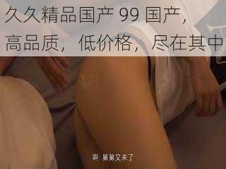 久久精品国产 99 国产，高品质，低价格，尽在其中