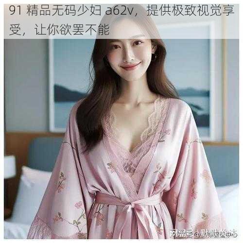 91 精品无码少妇 a62v，提供极致视觉享受，让你欲罢不能