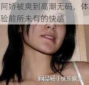 阿娇被爽到高潮无码，体验前所未有的快感