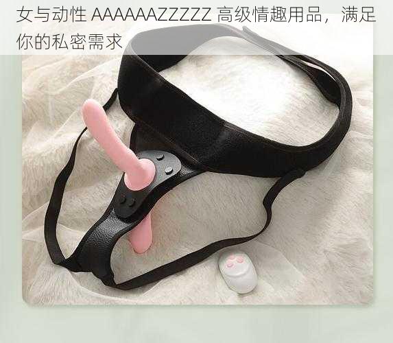 女与动性 AAAAAAZZZZZ 高级情趣用品，满足你的私密需求