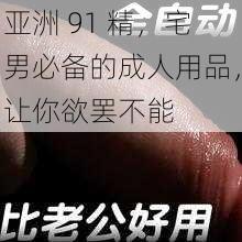 亚洲 91 精，宅男必备的成人用品，让你欲罢不能