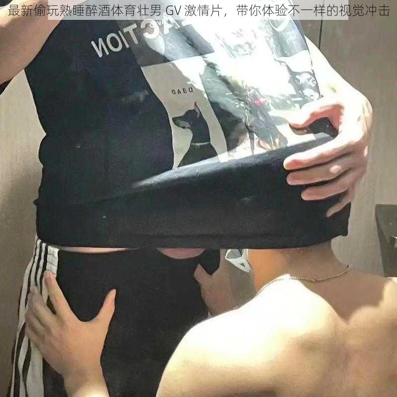 最新偷玩熟睡醉酒体育壮男 GV 激情片，带你体验不一样的视觉冲击