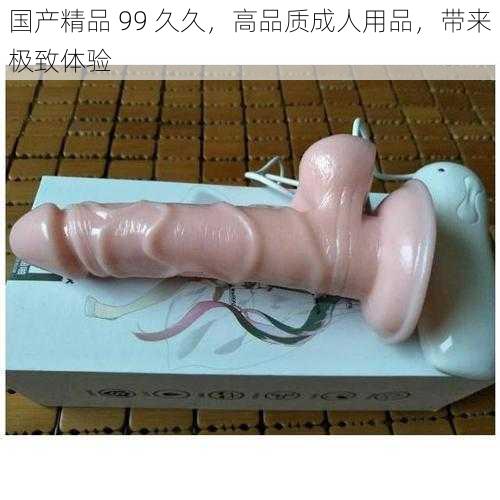 国产精品 99 久久，高品质成人用品，带来极致体验