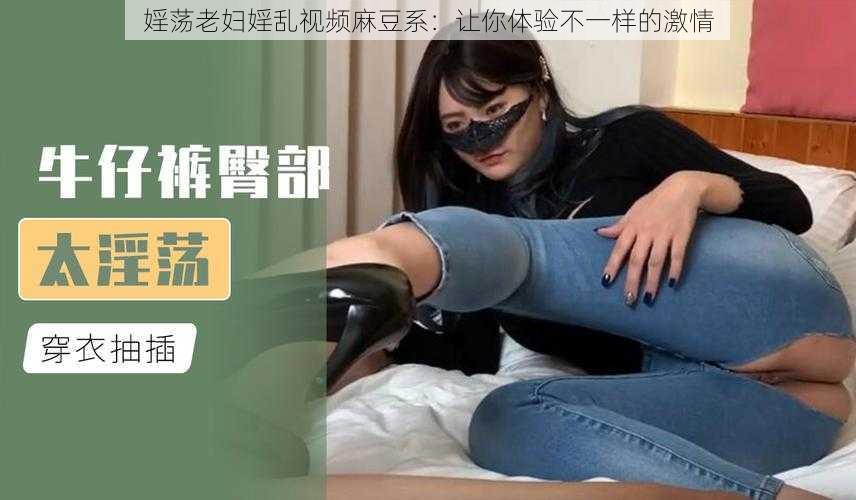 婬荡老妇婬乱视频麻豆系：让你体验不一样的激情