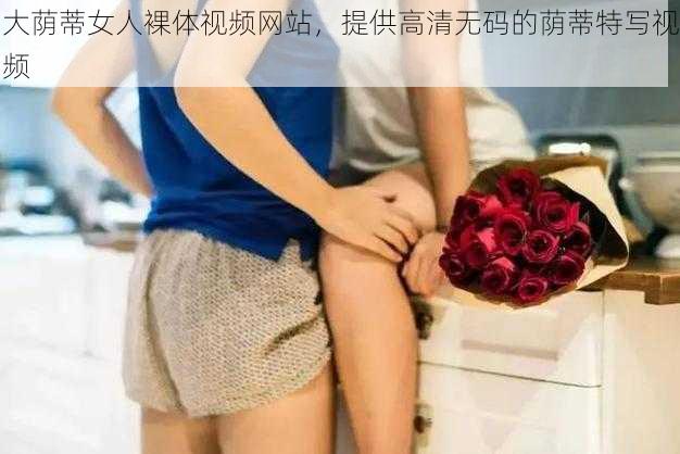 大荫蒂女人裸体视频网站，提供高清无码的荫蒂特写视频