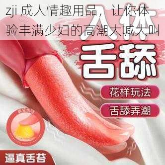 zji 成人情趣用品，让你体验丰满少妇的高潮大喊大叫