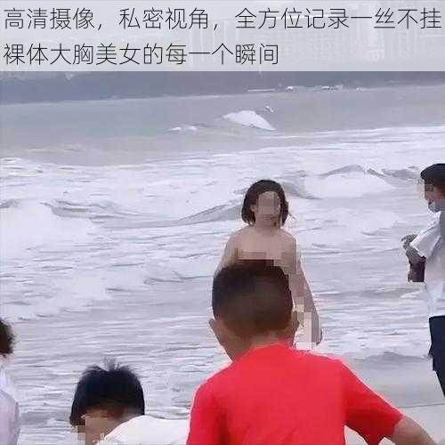 高清摄像，私密视角，全方位记录一丝不挂裸体大胸美女的每一个瞬间