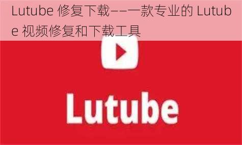 Lutube 修复下载——一款专业的 Lutube 视频修复和下载工具