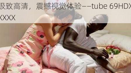 极致高清，震撼视觉体验——tube 69HDXXXXX