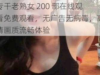 专干老熟女 200 部在线观看免费观看，无广告无病毒，高清画质流畅体验