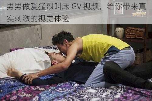 男男做爰猛烈叫床 GV 视频，给你带来真实刺激的视觉体验