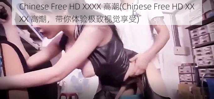 Chinese Free HD XXXX 高潮(Chinese Free HD XXXX 高潮，带你体验极致视觉享受)