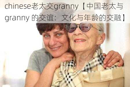 chinese老太交granny【中国老太与 granny 的交谊：文化与年龄的交融】