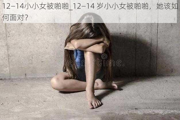 12—14小小女被啪啪_12—14 岁小小女被啪啪，她该如何面对？