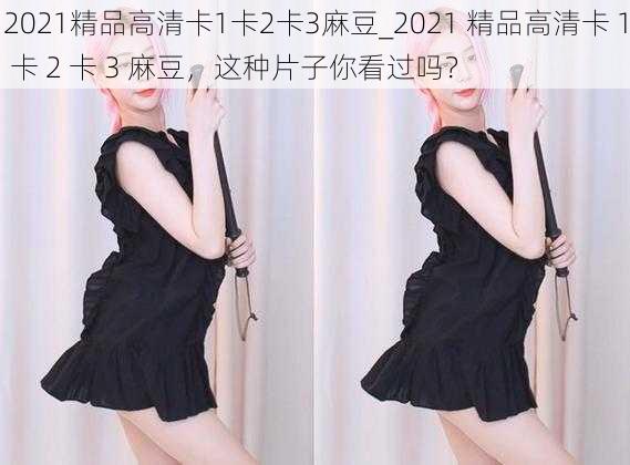 2021精品高清卡1卡2卡3麻豆_2021 精品高清卡 1 卡 2 卡 3 麻豆，这种片子你看过吗？