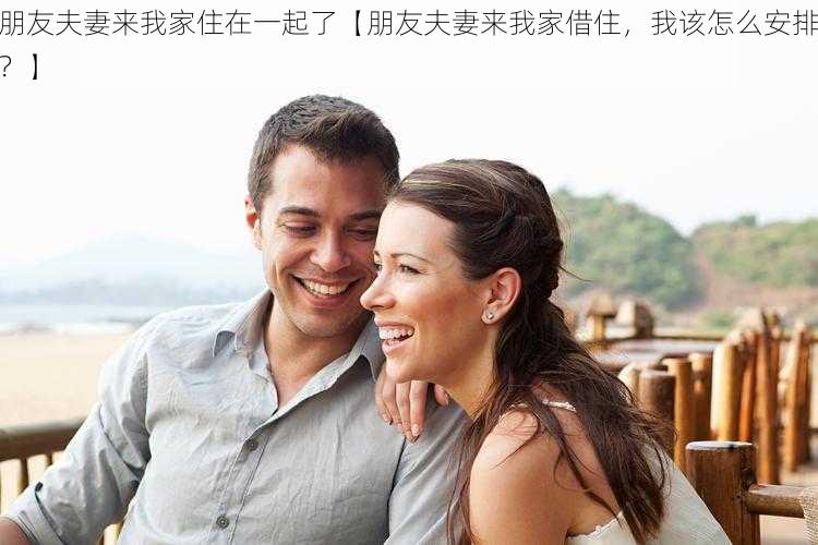 朋友夫妻来我家住在一起了【朋友夫妻来我家借住，我该怎么安排？】