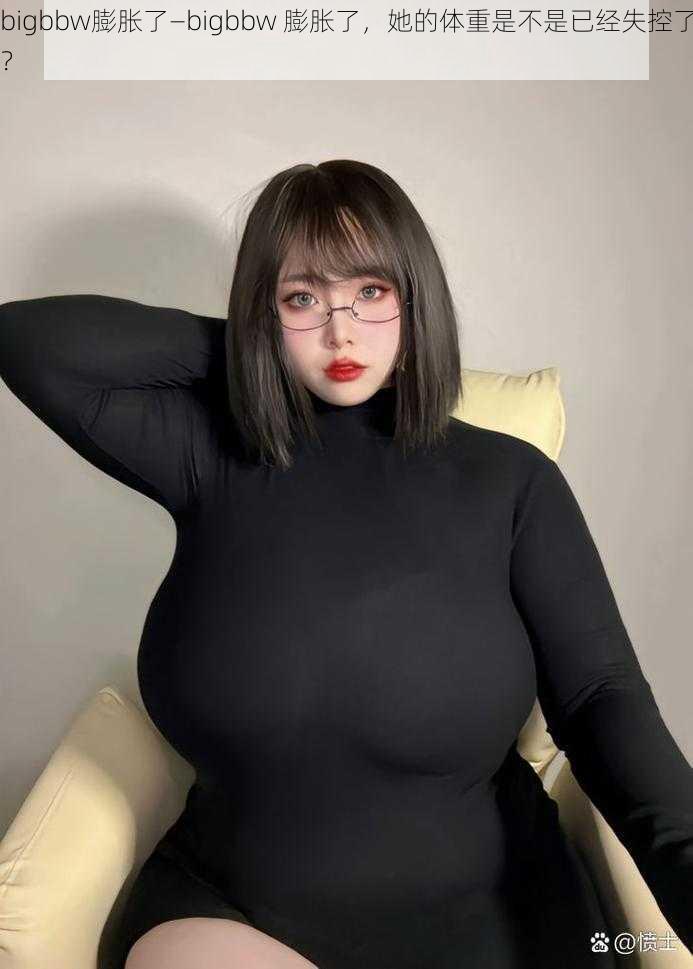 bigbbw膨胀了—bigbbw 膨胀了，她的体重是不是已经失控了？