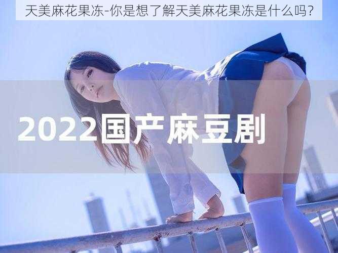 天美麻花果冻-你是想了解天美麻花果冻是什么吗？